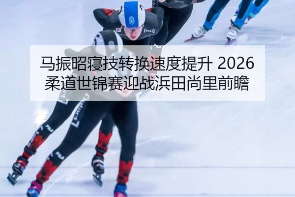 马振昭寝技转换速度提升 2026柔道世锦赛迎战浜田尚里前瞻